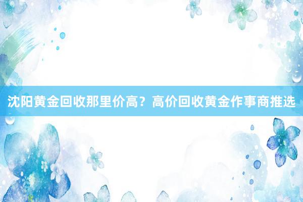 沈阳黄金回收那里价高？高价回收黄金作事商推选