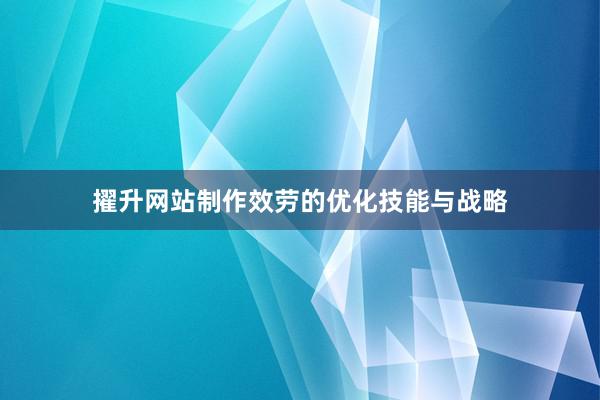 擢升网站制作效劳的优化技能与战略