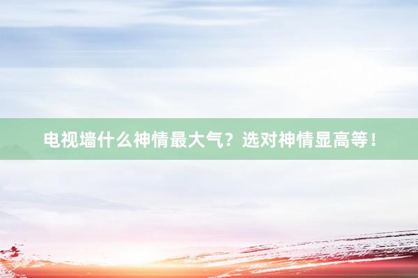 电视墙什么神情最大气？选对神情显高等！