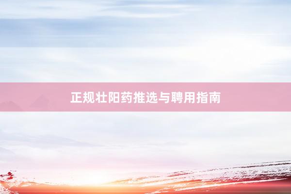 正规壮阳药推选与聘用指南