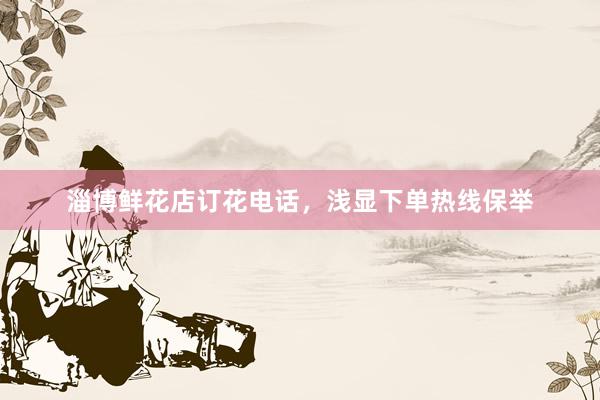 淄博鲜花店订花电话，浅显下单热线保举